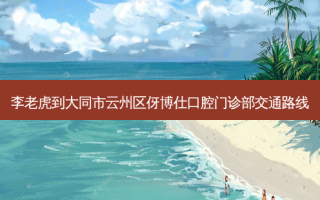 李老虎到大同市云州区伢博仕口腔门诊部交通路线