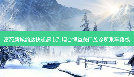 富苑新城韵达快递超市到烟台博益美口腔诊所乘车路线-第1张图片-臻颜网 富苑新城韵达快递超市到烟台博益美口腔诊所乘车路线-第1张图片-臻颜网