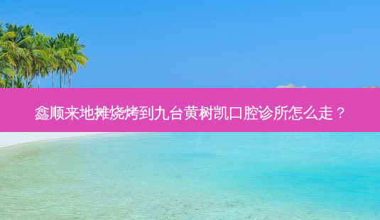 鑫顺来地摊烧烤到九台黄树凯口腔诊所怎么走?-第1张图片-臻颜网 鑫顺来地摊烧烤到九台黄树凯口腔诊所怎么走?-第1张图片-臻颜网