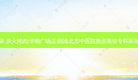 明洞家·炭火烤肉(华翊广场店)到淮北市中医院整形美容专科乘车路线-第1张图片-臻颜网 明洞家·炭火烤肉(华翊广场店)到淮北市中医院整形美容专科乘车路线-第1张图片-臻颜网