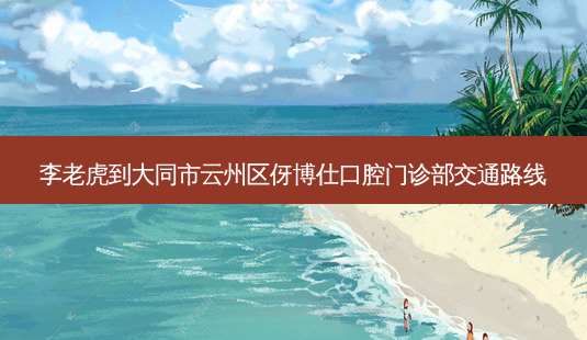 李老虎到大同市云州区伢博仕口腔门诊部交通路线-第1张图片-臻颜网 李老虎到大同市云州区伢博仕口腔门诊部交通路线-第1张图片-臻颜网