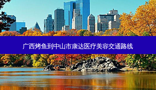 广西烤鱼到中山市康达医疗美容交通路线-第1张图片-臻颜网 广西烤鱼到中山市康达医疗美容交通路线-第1张图片-臻颜网